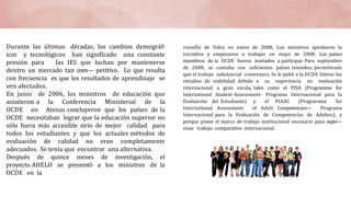 Durante las últimas décadas, los cambios demográf-
icos y tecnológicos han significado una constante
presión para las IES que luchan por mantenerse
dentro un mercado tan com— petitivo. Lo que resulta
con frecuencia es que los resultados de aprendizaje se
ven afectados.
En junio de 2006, los ministros de educación que
asistieron a la Conferencia Ministerial de la
OCDE en Atenas concluyeron que los países de la
OCDE necesitaban lograr que la educación superior no
sólo fuera más accesible sirio de mejor calidad para
todos los estudiantes y que los actuales métodos de
evaluación de calidad no eran completamente
adecuados. Se tenía que encontrar una alternativa.
Después de quince meses de investigación, el
proyecto AHELO se presentó a los ministros de la
OCDE en la
reuniÓn de Tokio en enero de 2008, Los ministros aprobaron la
iniciativa y empezaron a trabajar en mayo de 2008. Los países
miembros de la OCDE fueron inwtados a participar. Para septiembre
de 2008, se contaba con suficientes países reunidos, permitiendo
que el trabajo substancial comenzara. Se le pidió a la OCDE liderar los
estudios de viabilidad debido a su experiencia en evaluación
internacional a gran escala, tales como el PISA (Programme for
International Student Assessment- Programa Internacional para la
Evaluación del Estudiante) y el PIAAC (Prograrnme for
International Assessment of Adult Competencies— Programa
Internacional para la Evaluación de Competencias de Adultos), y
porque posee el marco de trabajo institucional necesario para super—
visar trabajo comparativo internacional.
 