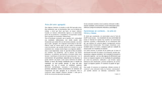 Área del valor agregado
Para algunos alumnos el estudio es más fácil que para otros.
Hay estudianLes que se desempeñan bien con un míniiiio de
trabajo y otros que tiene que hacer un mayor esfuerzo.
Cuando un alumno sobresaliente ingresa a la universidad,
pocos de sus profesores o compafíeros se sorprendes cuando
éste se gradúa con excelentes calificaciones.
Pero el estudiante promedio que se gradúa de la universidad
con excelentes calificaciones, nos revela mucho más.
Asumiendo que ambas IES son del mismo estándar, uno diría
que el valor agregado de la segunda universidad es más alto.
AHELO toma en cuenta tanto lo que recibe la institución
como los procesos que suceden dentro de la misma. Lo que el
estudiante trae consigo cuando llega a un programa universi—
tario es tan importante corno lo que éste se lleva al concluir
sus estudios. Los profesores que lo apoyan, una buena
biblioteca, un ambiente que favorezca el estudio; todos estos
factores contribuyen al éxito de una bueria educación. Con el
conocimiento del aprendizaje adquirido por los alumnos, se
puede obtener una mejor y más exacta medición de calidad.
Debido al marco del tiempo establecido para el estudio de
viabilidad, no será posible abordar la rama del valor
agregado. Así que el estudio de viabilidad explorará
diferentes metodologías, conceptos y herramientas que
permitan identificar medios prometedores de medición del
componente del valor agregado de la educación. Esto se
construirá sobre trabajos similares llevados a cabo por la
OCDE eii el nivel de educación Secundaria.
Serán evaluados también varios modelos utilizando la infor—
mación recabado a nivel nacional y la de evaluaciones psico
métricas (campo de evaluación educativa y psicológica).
Aprendizaje en contexto... no sólo en
libros y clases
El cliché que consideraba a la universidad como la “torre de
marfil” es ya arcaico. Los estudiantes de una universidad así
tenían la libertad de realizar Sus estudios sin restricciones
externas, viviendo y reflexionando en uri aislamiento feliz
de1 que saldrían sin esfuerzo alguno consiguiendo carreras
exitosas y bien remuneradas. Pero ningún estudiante o uni-
versidad existe en el vacío, y tampoco pude ser evaluado de
manera justa sin considerar el contexto.
Las clases masivas, la presión de los padres por el éxito, el
moribundo mercado de trabajo y los prejuicios sociales que
desaniman a algunos miembros de la sociedad de alcanzar la
educación superior, son tan sólo algunos de lDS factores que
tienen un impacto negativo en los resultados de aprendizaje;
así corno los profesores calificados y que brindar apoyo,
bibliotecas bien abastecidas y buenos prospecLos de carrera
tienen un iiiipacto positivo. El contexto no puede ser igno
rado.
Pero medir el contexto es complicado. ¢Dónde termina el
contexto? ¿Son relevantes todos los factores contextuales?
¿Es posible obtener un indícador cuantitativo claro?
 