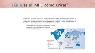¿Qué es el IMHE cómo unirse?
El Prograrria en Gestión Institucional en Educación Superior (IMHE- Institucional Management in
Higher Education) se encuentra dentro de la Dirección de Educación de la OCDE que une a las
instituciones de educación superior así como a gobiernos, agencias y otras organizaciones no
lucrativas para discutir y debatir cuestiones sobre la dirección y adinin-
 