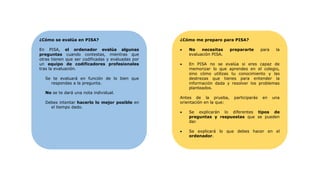 ¿Cómo se evalúa en PISA?
En PISA, el ordenador evalúa algunas
preguntas cuando contestas, mientras que
otras tienen que ser codificadas y evaluadas por
un equipo de codificadores profesionales
tras la evaluación.
Se te evaluará en función de lo bien que
respondas a la pregunta.
No se te dará una nota individual.
Debes intentar hacerlo lo mejor posible en
el tiempo dado.
¿Cómo me preparo para PISA?
• No necesitas prepararte para la
evaluación PISA.
• En PISA no se evalúa si eres capaz de
memorizar lo que aprendes en el colegio,
sino cómo utilizas tu conocimiento y las
destrezas que tienes para entender la
información dada y resolver los problemas
planteados.
Antes de la prueba, participarás en una
orientación en la que:
• Se explicarán lo diferentes tipos de
preguntas y respuestas que se pueden
dar.
• Se explicará lo que debes hacer en el
ordenador.
 