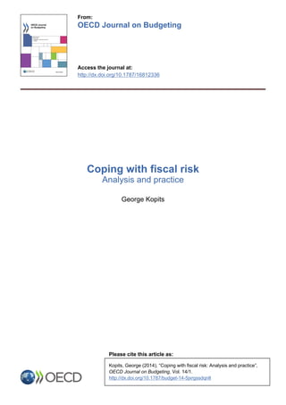 From:
OECD Journal on Budgeting
Access the journal at:
http://dx.doi.org/10.1787/16812336
Coping with fiscal risk
Analysis and practice
George Kopits
Please cite this article as:
Kopits, George (2014), “Coping with fiscal risk: Analysis and practice”,
OECD Journal on Budgeting, Vol. 14/1.
http://dx.doi.org/10.1787/budget-14-5jxrgssdqnlt
 