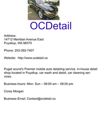 OCDetail
Address:
14712MeridianAvenueEast
Puyallup,WA98375
Phone:253-392-7407
Website:http://www.ocdetail.co
Pugetsound'sPremiermobileautodetailingservice.In-housedetailPugetsound'sPremiermobileautodetailingservice.In-housedetail
shoplocatedinPuyallup,carwashanddetail,carcleaningser-
vices.
Businesshours:Mon-Sun–08:00am–08:00pm
CoreyMorgan
BusinessEmail:Contact@ocdetail.co
 