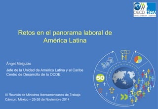 III Reunión de Ministros Iberoamericanos de Trabajo 
Cáncun, México – 25-26 de Noviembre 2014 
Retos en el panorama laboral de América Latina 
Ángel Melguizo 
Jefe de la Unidad de América Latina y el Caribe Centro de Desarrollo de la OCDE  