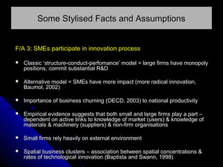 Some Stylised Facts and Assumptions
F/A 3: SMEs participate in innovation process


Classic ‘structure-conduct-perfomance’ model = large firms have monopoly
positions, commit substantial R&D



Alternative model = SMEs have more impact (more radical innovation,
Baumol, 2002)



Importance of business churning (OECD, 2003) to national productivity



Empirical evidence suggests that both small and large firms play a part –
dependent on active links to knowledge of market (users) & knowledge of
materials & machinery (suppliers) & non-firm organisations



Small firms rely heavily on external environment



Spatial business clusters – association between spatial concentrations &
rates of technological innovation (Baptista and Swann, 1998)

 