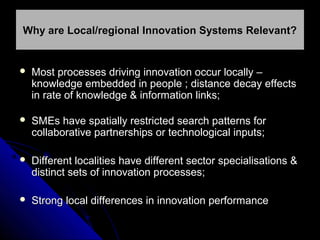 Why are Local/regional Innovation Systems Relevant?



Most processes driving innovation occur locally –
knowledge embedded in people ; distance decay effects
in rate of knowledge & information links;



SMEs have spatially restricted search patterns for
collaborative partnerships or technological inputs;



Different localities have different sector specialisations &
distinct sets of innovation processes;



Strong local differences in innovation performance

 
