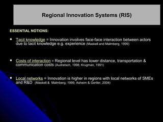Regional Innovation Systems (RIS)
ESSENTIAL NOTIONS:


Tacit knowledge = Innovation involves face-face interaction between actors
due to tacit knowledge e.g. experience (Maskell and Malmberg, 1999)



Costs of interaction = Regional level has lower distance, transportation &
communication costs (Audretsch, 1998; Krugman, 1991)



Local networks = Innovation is higher in regions with local networks of SMEs
and R&D (Maskell & Malmberg, 1999; Asheim & Gertler, 2004)

 