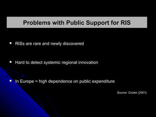 Problems with Public Support for RIS



RISs are rare and newly discovered



Hard to detect systemic regional innovation



In Europe = high dependence on public expenditure
Source: Cooke (2001)

 