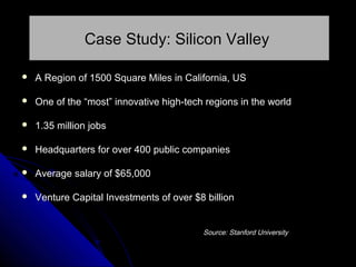 Case Study: Silicon Valley


A Region of 1500 Square Miles in California, US



One of the “most” innovative high-tech regions in the world



1.35 million jobs



Headquarters for over 400 public companies



Average salary of $65,000



Venture Capital Investments of over $8 billion
Source: Stanford University

 