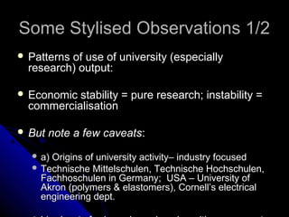 Some Stylised Observations 1/2
 Patterns

of use of university (especially
research) output:

 Economic

stability = pure research; instability =
commercialisation

 But

note a few caveats:

 a)

Origins of university activity– industry focused
 Technische Mittelschulen, Technische Hochschulen,
Fachhoschulen in Germany; USA – University of
Akron (polymers & elastomers), Cornell’s electrical
engineering dept.

 