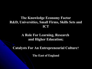 The Knowledge Economy Factor
R&D, Universities, Small Firms, Skills Sets and
ICT
A Role For Learning, Research
and Higher Education;
Catalysts For An Entrepreneurial Culture?
The East of England

 