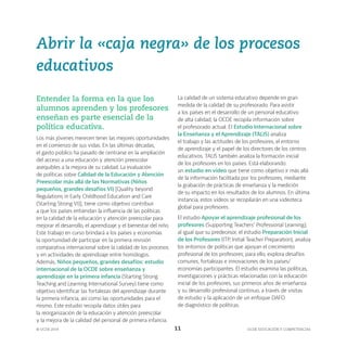 OCDE EDUCACIÓN Y COMPETENCIAS
© OCDE 2019 11
Abrir la «caja negra» de los procesos
educativos
Entender la forma en la que los
alumnos aprenden y los profesores
enseñan es parte esencial de la
política educativa.
Los más jóvenes merecen tener las mejores oportunidades
en el comienzo de sus vidas. En las últimas décadas,
el gasto público ha pasado de centrarse en la ampliación
del acceso a una educación y atención preescolar
asequibles a la mejora de su calidad. La evaluación
de políticas sobre Calidad de la Educación y Atención
Preescolar más allá de las Normativas (Niños
pequeños, grandes desafíos VI) [Quality beyond
Regulations in Early Childhood Education and Care
(Starting Strong VI)], tiene como objetivo contribuir
a que los países entiendan la influencia de las políticas
en la calidad de la educación y atención preescolar para
mejorar el desarrollo, el aprendizaje y el bienestar del niño.
Este trabajo en curso brindará a los países y economías
la oportunidad de participar en la primera revisión
comparativa internacional sobre la calidad de los procesos
y en actividades de aprendizaje entre homólogos.
Además, Niños pequeños, grandes desafíos: estudio
internacional de la OCDE sobre enseñanza y
aprendizaje en la primera infancia (Starting Strong
Teaching and Learning International Survey) tiene como
objetivo identificar las fortalezas del aprendizaje durante
la primera infancia, así como las oportunidades para el
mismo. Este estudio recopila datos útiles para
la reorganización de la educación y atención preescolar
y la mejora de la calidad del personal de primera infancia.
La calidad de un sistema educativo depende en gran
medida de la calidad de su profesorado. Para asistir
a los países en el desarrollo de un personal educativo
de alta calidad, la OCDE recopila información sobre
el profesorado actual. El Estudio Internacional sobre
la Enseñanza y el Aprendizaje (TALIS) analiza
el trabajo y las actitudes de los profesores, el entorno
de aprendizaje y el papel de los directores de los centros
educativos. TALIS también analiza la formación inicial
de los profesores en los países. Está elaborando
un estudio en vídeo que tiene como objetivo ir más allá
de la información facilitada por los profesores, mediante
la grabación de prácticas de enseñanza y la medición
de su impacto en los resultados de los alumnos. En última
instancia, estos vídeos se recopilarán en una videoteca
global para profesores.
El estudio Apoyar el aprendizaje profesional de los
profesores (Supporting Teachers’ Professional Learning),
al igual que su predecesor, el estudio Preparación Inicial
de los Profesores (ITP, Initial Teacher Preparation), analiza
los entornos de políticas que apoyan el crecimiento
profesional de los profesores; para ello, explora desafíos
comunes, fortalezas e innovaciones de los países/
economías participantes. El estudio examina las políticas,
investigaciones y prácticas relacionadas con la educación
inicial de los profesores, sus primeros años de enseñanza
y su desarrollo profesional continuo, a través de visitas
de estudio y la aplicación de un enfoque DAFO
de diagnóstico de políticas.
 