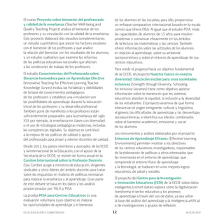 OCDE EDUCACIÓN Y COMPETENCIAS © OCDE 2019
12
El nuevo Proyecto sobre bienestar del profesorado
y calidad de la enseñanza (Teacher Well-being and
Quality Teaching Project) analiza el bienestar de los
profesores y su vinculación con la calidad de la enseñanza.
Este proyecto elaborará dos estudios complementarios:
un estudio cuantitativo que asocie los factores escolares
con el bienestar de los profesores y que analice
la relación del bienestar con los resultados de los alumnos;
y un estudio cualitativo que examine las reformas
de las políticas educativas nacionales que afectan
a las condiciones de trabajo de los profesores.
El estudio Conocimientos del Profesorado sobre
Docencia Innovadora para un Aprendizaje Efectivo
(Innovative Teaching for Effective Learning Teacher
Knowledge Survey) evalúa las fortalezas y debilidades
de la base de conocimientos pedagógicos
de los profesores y establece una vinculación con
las posibilidades de aprendizaje durante la educación
inicial de los profesores y su desarrollo profesional.
También pone de manifiesto si los profesores están
suficientemente preparados para la enseñanza del siglo
XXI, por ejemplo, la enseñanza en clases con diversidad
o el uso de estrategias pedagógicas modernas, incluidas
las competencias digitales. Su objetivo es contribuir
a la mejora de las políticas de calidad y apoyo
del profesorado para atraer y retener docentes de calidad.
Desde 2011, los países miembros y asociados de la OCDE
y la Internacional de la Educación, con el apoyo de la
Secretaría de la OCDE, se reúnen de forma anual en la
Cumbre Internacional sobre la Profesión Docente.
Esta Cumbre acoge a ministros de educación, dirigentes
sindicales y otros líderes del ámbito docente para tratar
sobre las respuestas en materia de políticas necesarias
para mejorar la enseñanza y el aprendizaje. Gran parte
de este debate se basa en los datos y los análisis
proporcionados por TALIS y PISA.
La prueba PISA para Centros Educativos es una
evaluación voluntaria cuyo objetivo es mejorar
las oportunidades de aprendizaje y el bienestar
de los alumnos en las escuelas; para ello, proporciona
un enfoque comparativo internacional basado en la escala
común que ofrece PISA. Al igual que el estudio PISA, mide
las capacidades de alumnos de 15 años para resolver
problemas y comunicar eficazmente en los ámbitos
de la lectura, las matemáticas y las ciencias. También
ofrece información sobre las actitudes de los alumnos
en relación al aprendizaje, sobre su ambiente
socioeconómico y sobre el entorno de aprendizaje de sus
centros educativos.
Para medir el progreso hacia un objetivo fundamental
de la OCDE, el proyecto Nuestra fuerza es nuestra
diversidad: Educación escolar para unas sociedades
inclusivas (Strength through Diversity: Schooling
for Inclusive Societies) tiene como objetivo aportar
información sobre la manera en que los sistemas
educativos abordan la equidad, la inclusión y la diversidad
de los estudiantes. El proyecto examina de qué forma
interactúan el origen inmigrante, cultural y lingüístico,
el género, las dificultades de aprendizaje y las desventajas
socioeconómicas, e identifica sus efectos combinados
sobre el bienestar académico, emocional y social
de los alumnos.
Los instrumentos y análisis elaborados por el proyecto
Entornos de Aprendizaje Eficaces (Effective Learning
Environments) permiten mostrar a los directores
de los centros educativos, investigadores, responsables
de la elaboración de políticas y otros interesados que
las inversiones en el entorno de aprendizaje, que
comprende el entorno físico de aprendizaje
y la tecnología, se traducen en unos mejores logros
educativos, de salud y sociales.
El proyecto del Centro para la Investigación
e Innovación Educativas (CERI) de la OCDE sobre datos
inteligentes («smart data») explora cómo la digitalización
transforma el sector educativo y los procesos
de aprendizaje a través del uso de datos, ya sea sobre
la base del análisis del aprendizaje y la inteligencia artificial
o de investigaciones y grupos de reflexión.
 