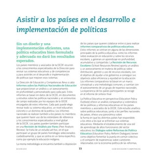 OCDE EDUCACIÓN Y COMPETENCIAS
© OCDE 2019 15
Asistir a los países en el desarrollo e
implementación de políticas
Sin un diseño y una
implementación eficientes, una
política educativa bien formulada
y adecuada no dará los resultados
esperados.
Los países miembros y asociados de la OCDE recurren
a los conocimientos especializados de la Dirección para
revisar sus sistemas educativos y de competencias
y para asistirles en el desarrollo e implementación
de políticas que mejoren esos sistemas.
La Dirección de Educación y Competencias lleva a cabo
Informes sobre las Políticas Nacionales de Educación
que proporcionan un análisis y un asesoramiento
en profundidad y personalizado para cada país. Estos
informes se basan en datos de la OCDE, en documentos
y estudios sobre las políticas nacionales y en entrevistas
de campo realizadas por los equipos de la OCDE
encargados de estos informes. Cada país puede elegir
revisar todo su sistema educativo, un nivel educativo
concreto o un domínio de la política. Los informes
nacionales se realizan también a los países no miembros
que quieren hacer uso de los estándares de referencia
y los conocimientos especializados a nivel global
de la OCDE. Los países pueden también participar
en una Revisión de Análisis por Pares (Peer Analysis
Review). Se trata de un estudio ad-hoc, en el que
participan un grupo de países homólogos seleccionados
cuidadosamente, y que se centra en un tema específico,
como por ejemplo la educación indígena.
La misma metodología se encuentra también a disposición
de los países que quieren colaborar entre sí para realizar
informes comparativos de políticas educativas.
Estos informes se centran en alguna de las dimensiones
principales de la política educativa, como los informes
sobre evaluación en educación y sobre los recursos
escolares, y generan un aprendizaje en profundidad,
acumulativo y compartido. La Revisión de Recursos
Escolares (School Resources Review) aporta un análisis
y un asesoramiento en materia de políticas sobre
distribución, gestión y uso de recursos escolares, con
el objetivo de ayudar a los gobiernos a conseguir sus
objetivos sobre eficiencia y equidad en la educación.
Los informes comparativos se basan en un marco
conceptual y una metodología comunes, y cuentan con
el asesoramiento de un grupo de expertos nacionales.
La experiencia de los países participantes se recoge
en el informe de síntesis final.
La Política Educativa en perspectiva (Education Policy
Outlook) ofrece un análisis comparativo y sistemático
de las políticas y reformas educativas en los países
miembros y asociados de la OCDE. Este estudio analítico
sobre políticas educativas, junto a los perfiles nacionales
de países, ofrece una panorámica sobre
la forma en que los distintos países han respondido
a los retos a los que se enfrentan sus sistemas
educativos. Mediante el establecimiento de una red
de aprendizaje de altos funcionarios del sector
educativo, los Diálogos sobre Reformas de Política
Educativa (Education Policy Reform Dialogues) tienen
como objetivo fomentar la puesta en común colectiva
y el compartir de experiencias sobre cuestiones
relacionadas con la economía política de las reformas,
 