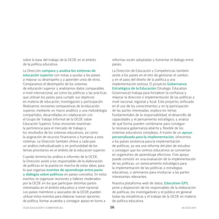 OCDE EDUCACIÓN Y COMPETENCIAS © OCDE 2019
16
sobre la base del trabajo de la OCDE en el ámbito
de la política educativa.
La Dirección compara y analiza los sistemas de
educación superior con vistas a ayudar a los países
a mejorar su desempeño y a aprender unos de otros.
Comparamos el desempeño de los sistemas
de educación superior y analizamos datos comparables
a nivel internacional, así como las políticas y las prácticas
que utilizan los países para cumplir sus objetivos
en materia de educación, investigación y participación.
Realizamos revisiones comparativas de la educación
superior, mediante un marco analítico y una metodología
compartidos, desarrolladas en colaboración con
el Grupo de Trabajo Informal de la OCDE sobre
Educación Superior. Estas revisiones examinan
la pertinencia para el mercado de trabajo y
los resultados de los sistemas educativos, así como
la asignación de recursos financieros y humanos a esos
sistemas. La Dirección también ofrece a cada país
un análisis individualizado y en profundidad de los
temas prioritarios en el ámbito de la educación superior.
Cuando termina los análisis e informes de la OCDE,
la Dirección asiste a los responsables de la elaboración
de políticas en la puesta en marcha de estas ideas, para
lo que organiza eventos de aprendizaje entre pares
y diálogos sobre políticas en países concretos. En estos
eventos se organizan reuniones y talleres moderados
por la OCDE en los que participan distintas partes
interesadas en el ámbito educativo a nivel nacional.
Los países miembros y asociados de la OCDE pueden
utilizar estos eventos para elaborar nuevas opciones
de política, formar acuerdos y conseguir apoyo en torno a
reformas recién adoptadas y fomentar el diálogo entre
países.
La Dirección de Educación y Competencias también
asiste a los países en el reto de gestionar el cambio
y en el paso del diseño de la política a una
implementación exitosa. El proyecto Gobernanza
Estratégica de la Educación (Strategic Education
Governance) trabaja para fortalecer la confianza y
mejorar la dirección e implementación de las políticas a
nivel nacional, regional y local. Este proyecto, enfocado
en el uso de los conocimientos y en la participación
de las partes interesadas, explora los temas
fundamentales de la responsabilidad, el desarrollo de
capacidades y el pensamiento estratégico, y analiza
de qué forma pueden combinarse para conseguir
la necesaria gobernanza abierta y flexible de los
sistemas educativos complejos. A través de un apoyo
personalizado para la implementación, ofrecemos
a los países asistencia para la implementación
de políticas, ya sea una reforma del plan de estudios
o conseguir que los centros educativos se conviertan
en organismos de aprendizaje efectivos. Este apoyo
puede consistir en una evaluación de la implementación
de las políticas, un asesoramiento estratégico para
la implementación de las políticas o estrategias
educativas, o seminarios para involucrar a las partes
interesantes relevantes.
Nuestra plataforma web de datos, Education GPS,
pone a disposición de los responsables de la elaboración
de políticas, los investigadores y el público en general
todas las estadísticas y el trabajo de la OCDE en materia
de política educativa.
 