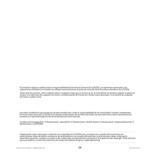 OCDE EDUCACIÓN Y COMPETENCIAS © OCDE 2019
24
Usted puede copiar, descargar o imprimir los contenidos de la OCDE para su propio uso y puede incluir extractos de
publicaciones, bases de datos y productos de multimedia en sus propios documentos, presentaciones, blogs, sitios web y
materiales docentes, siempre y cuando se dé el adecuado reconocimiento a la fuente y al propietario del copyright. Toda solicitud
para uso público o comercial y derechos de traducción deberá dirigirse a rights@oecd.org.
El presente trabajo se publica bajo la responsabilidad del Secretario General de la OCDE. Las opiniones expresadas y los
argumentos utilizados en el mismo no reflejan necesariamente el punto de vista oficial de los países miembros de la OCDE.
Tanto este documento, como cualquier dato y cualquier mapa que se incluya en él, se entenderán sin perjuicio alguno respecto al
estatus o la soberanía de cualquier territorio, a la delimitación de fronteras y límites internacionales, ni al nombre de cualquier
territorio, ciudad o área.
Los datos estadísticos para Israel son proporcionados por y bajo la responsabilidad de las autoridades israelíes competentes.
El uso de estos datos por la OCDE es sin perjuicio del estatus de los Altos del Golán, de Jerusalén Este y de los asentamientos
israelíes en Cisjordania bajo los términos del derecho internacional.
Créditos de las fotografías: © Shutterstock / aljosa2015; © Shutterstock / Nowik Sylwia; © Shutterstock / NadzeyaShanchuk; ©
Shutterstock / LANTERIA
 