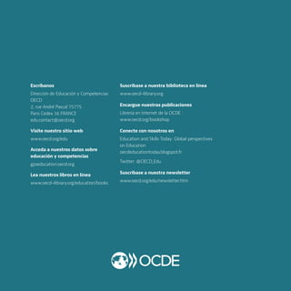 Escríbanos
Dirección de Educación y Competencias
OECD
2, rue André Pascal 75775
Paris Cedex 16 FRANCE
edu.contact@oecd.org
Visite nuestro sitio web
www.oecd.org/edu
Acceda a nuestros datos sobre
educación y competencias
gpseducation.oecd.org
Lea nuestros libros en línea
www.oecd-ilibrary.org/education/books
Suscríbase a nuestra biblioteca en línea
www.oecd-ilibrary.org
Encargue nuestras publicaciones
Librería en Internet de la OCDE :
www.oecd.org/bookshop
Conecte con nosotros en
Education and Skills Today: Global perspectives
on Education
oecdeducationtoday.blogspot.fr
Twitter: @OECD_Edu
Suscríbase a nuestra newsletter
www.oecd.org/edu/newsletter.htm
 