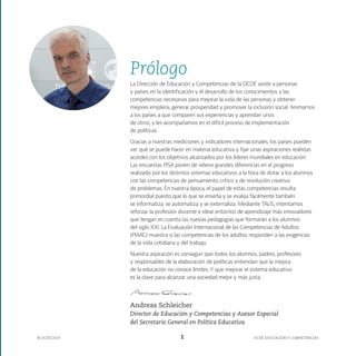 OCDE EDUCACIÓN Y COMPETENCIAS
© OCDE 2019 1
Prólogo
La Dirección de Educación y Competencias de la OCDE asiste a personas
y países en la identificación y el desarrollo de los conocimientos y las
competencias necesarias para mejorar la vida de las personas y obtener
mejores empleos, generar prosperidad y promover la inclusión social. Animamos
a los países a que comparen sus experiencias y aprendan unos
de otros, y les acompañamos en el difícil proceso de implementación
de políticas.
Gracias a nuestras mediciones y indicadores internacionales, los países pueden
ver qué se puede hacer en materia educativa y fijar unas aspiraciones realistas
acordes con los objetivos alcanzados por los líderes mundiales en educación.
Las encuestas PISA ponen de relieve grandes diferencias en el progreso
realizado por los distintos sistemas educativos a la hora de dotar a los alumnos
con las competencias de pensamiento crítico y de resolución creativa
de problemas. En nuestra época, el papel de estas competencias resulta
primordial puesto que lo que se enseña y se evalúa fácilmente también
se informatiza, se automatiza y se externaliza. Mediante TALIS, intentamos
reforzar la profesión docente e idear entornos de aprendizaje más innovadores
que tengan en cuenta las nuevas pedagogías que formarán a los alumnos
del siglo XXI. La Evaluación Internacional de las Competencias de Adultos
(PIAAC) muestra si las competencias de los adultos responden a las exigencias
de la vida cotidiana y del trabajo.
Nuestra aspiración es conseguir que todos los alumnos, padres, profesores
y responsables de la elaboración de políticas entiendan que la mejora
de la educación no conoce límites. Y que mejorar el sistema educativo
es la clave para alcanzar una sociedad mejor y más justa.
Andreas Schleicher
Director de Educación y Competencias y Asesor Especial
del Secretario General en Política Educativa
 
