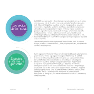 OCDE EDUCACIÓN Y COMPETENCIAS
© OCDE 2019 3
La OCDE lleva a cabo análisis y desarrolla mejores prácticas junto con sus 36 países
miembros y con más de 50 países y economías asociadas. Tanto los responsables
de la elaboración de políticas educativas como los encargados de su ejecución
se enfrentan a importantes cuestiones: identificar y desarrollar las competencias
adecuadas y necesarias para obtener mejores empleos y mejorar la vida de las
personas; asignar los recursos educativos de forma que se fomente el desarrollo
social y económico; y ofrecer a todas las personas la oportunidad de sacarle
el máximo provecho a sus habilidades sin importar su edad o la etapa de su vida.
La Dirección de Educación y Competencias coopera con los países para dar respuesta
a estas cuestiones.
También trabajamos con otras organizaciones internacionales, como la Comisión
Europea, la UNESCO, el Banco Mundial, UNICEF, las principales ONG, emprendedores
sociales y el sector privado.
Los socios
de la OCDE
Cuatro órganos monitorizan el trabajo de la Dirección de Educación y Competencias
y contribuyen al mismo, bajo la gobernanza general del Consejo de la OCDE:
el Comité de Política Educativa, que también ejerce una supervisión estratégica
de nuestro trabajo; el Consejo de Gobierno del Centro para la Investigación
e Innovación Educativas (CERI); el Consejo de Gobierno del Programa para
la Evaluación Internacional de Alumnos (PISA); y el Consejo de Gobierno
del Programa para el Estudio Internacional sobre la Enseñanza y el Aprendizaje
(TALIS). Cada uno de ellos cuenta con su propio mandato, miembros y programa
de trabajo y presupuesto. Tanto el Comité de Política Educativa como el Comité
de Empleo, Trabajo y Asuntos Sociales monitorizan el Consejo de Países
Participantes en el Programa para la Evaluación Internacional de las Competencias
de Adultos (PIAAC).
Nuestro
sistema de
gobierno
 