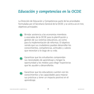 OCDE EDUCACIÓN Y COMPETENCIAS © OCDE 2019
4
La Dirección de Educación y Competencias parte de las prioridades
formuladas por el Secretario General de la OCDE y se centra así en tres
objetivos principales:
Brindar asistencia a las economías miembros
y asociadas de la OCDE para la planificación y
gestión de sus sistemas educativos, así como
para la implementación de reformas. El objetivo
siendo que sus ciudadanos puedan desarrollar los
conocimientos, competencias, actitudes y valores
que necesitan a lo largo de su vida.
Garantizar que los estudiantes comprendan
sus necesidades de aprendizaje y tengan la
oportunidad y los medios para elegir trayectorias
que les ayuden a desarrollarlas.
Garantizar que los educadores cuenten con los
conocimientos y las capacidades para mejorar
sus prácticas y tener un impacto positivo en el
aprendizaje.
Educación y competencias en la OCDE
 