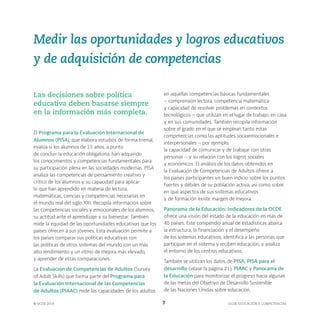 OCDE EDUCACIÓN Y COMPETENCIAS
© OCDE 2019 7
Medir las oportunidades y logros educativos
y de adquisición de competencias
Las decisiones sobre política
educativa deben basarse siempre
en la información más completa.
El Programa para la Evaluación Internacional de
Alumnos (PISA), que elabora estudios de forma trienal,
evalúa si los alumnos de 15 años, a punto
de concluir la educación obligatoria, han adquirido
los conocimientos y competencias fundamentales para
su participación plena en las sociedades modernas. PISA
analiza las competencias de pensamiento creativo y
crítico de los alumnos y su capacidad para aplicar
lo que han aprendido en materia de lectura,
matemáticas, ciencias y competencias necesarias en
el mundo real del siglo XXI. Recopila información sobre
las competencias sociales y emocionales de los alumnos,
su actitud ante el aprendizaje y su bienestar. También
mide la equidad de las oportunidades educativas que los
países ofrecen a sus jóvenes. Esta evaluación permite a
los países comparar sus políticas educativas con
las políticas de otros sistemas del mundo con un más
alto rendimiento y un ritmo de mejora más elevado,
y aprender de estas comparaciones.
La Evaluación de Competencias de Adultos (Survey
of Adult Skills) que forma parte del Programa para
la Evaluación Internacional de las Competencias
de Adultos (PIAAC) mide las capacidades de los adultos
en aquellas competencias básicas fundamentales
– comprensión lectora, competencia matemática
y capacidad de resolver problemas en contextos
tecnológicos – que utilizan en el lugar de trabajo, en casa
y en sus comunidades. También recopila información
sobre el grado en el que se emplean tanto estas
competencias como las aptitudes socioemocionales e
interpersonales – por ejemplo,
la capacidad de comunicar y de trabajar con otras
personas – y su relación con los logros sociales
y económicos. El análisis de los datos obtenidos en
la Evaluación de Competencias de Adultos ofrece a
los países participantes un buen indicio sobre los puntos
fuertes y débiles de su población activa, así como sobre
en qué aspectos de sus sistemas educativos
y de formación existe margen de mejora.
Panorama de la Educación: Indicadores de la OCDE
ofrece una visión del estado de la educación en más de
40 países. Este compendio anual de estadísticas abarca
la estructura, la financiación y el desempeño
de los sistemas educativos, identifica a las personas que
participan en el sistema y reciben educación, y analiza
el entorno de los centros educativos.
También se utilizan los datos de PISA, PISA para el
desarrollo (véase la página 21), PIAAC y Panorama de
la Educación para monitorizar el progreso hacia algunas
de las metas del Objetivo de Desarrollo Sostenible
de las Naciones Unidas sobre educación.
 