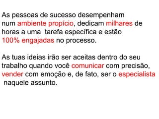 As pessoas de sucesso desempenham
num ambiente propício, dedicam milhares de
horas a uma tarefa específica e estão
100% engajadas no processo.
As tuas ideias irão ser aceitas dentro do seu
trabalho quando você comunicar com precisão,
vender com emoção e, de fato, ser o especialista
naquele assunto.
 