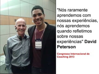 "Nós raramente
aprendemos com
nossas experiências,
nós aprendemos
quando refletimos
sobre nossas
experiências" David
Peterson
Congresso Internacional de
Coaching 2013
 