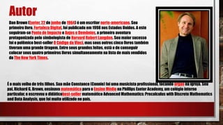 Autor
Dan Brown (Exeter, 22 de junho de 1964) é um escritor norte-americano. Seu
primeiro livro, Fortaleza Digital, foi publicado em 1998 nos Estados Unidos. A este
seguiram-se Ponto de Impacto e Anjos e Demônios, a primeira aventura
protagonizada pelo simbologista de Harvard Robert Langdon. Seu maior sucesso
foi o polêmico best-seller O Código da Vinci, mas seus outros cinco livros também
tiveram uma grande tiragem. Entre seus grandes feitos, está o de conseguir
colocar seus quatro primeiros livros simultaneamente na lista de mais vendidos
do The New York Times.
É o mais velho de três filhos. Sua mãe Constance (Connie) foi uma musicista profissional, tocando órgão na igreja. Seu
pai, Richard G. Brown, ensinava matemática para o Ensino Médio na Phillips Exeter Academy, um colégio interno
particular, e escreveu o didáticobest-seller matemático Advanced Mathematics: Precalculus with Discrete Mathematics
and Data Analysis, que foi muito utilizado no país.
 