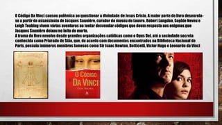 O Código Da Vinci causou polêmica ao questionar a divindade de Jesus Cristo. A maior parte do livro desenrola-
se a partir do assassinato de Jacques Saunière, curador do museu do Louvre. Robert Langdon, Sophie Neveu e
Leigh Teabing vivem várias aventuras ao tentar desvendar códigos que deem resposta aos enigmas que
Jacques Saunière deixou no leito de morte.
A trama do livro envolve desde grandes organizações católicas como o Opus Dei, até a sociedade secreta
conhecida como Priorado de Sião, que, de acordo com documentos encontrados na Biblioteca Nacional de
Paris, possuía inúmeros membros famosos como Sir Isaac Newton, Botticelli, Victor Hugo e Leonardo da Vinci
 