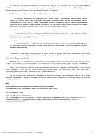 É exatamente nesta linha de entendimento, que vem decidindo o Superior Tribunal de Justiça, que em recente julgado,(RESP nº
     63.891), reconheceu o direito de um consumidor, que adquiriu uma máquina filmadora, marca Panasonic, em Miami (USA), e que mais
     tarde veio a se apresentar defeituosa, de ser reparada pela Panasonic do Brasil Ltda.

              O Relator para o acordão, o Exmo. Sr. Ministro Sálvio de Figueiredo Teixeira, reconheceu em seu voto que


                     "Se a economia globalizada não mais tem fronteiras rígidas e estimula e favorece a livre concorrência, imprescindível que as leis de
              proteção ao consumidor ganhem maior expressão em sua exegese, na busca do equilíbrio que deve reger as relações jurídicas,
              dimensionando-se, inclusive, o fator risco, inerente à competitividade do comércio e dos negócios mercantis, sobretudo quando em escala
              internacional, em que presentes empresas poderosas, multinacionais, com filiais em vários países, sem falar nas vendas hoje efetuadas
              pelo processo tecnológico da informática e no fator mercado consumidor que representa o nosso país.

                     (...)

                     O mercado consumidor, não há como negar, vê-se hoje ´bombardeado´ diuturnamente por intensa e hábil propaganda, a induzir a
              aquisição de produtos, notadamente os sofisticados de procedência estrangeira, levando em linha de conta diversos fatores, dentre os
              quais, e com relevo, a respeitabilidade da marca.

                     (...)

                     Se as empresas nacionais se beneficiam de marcas mundialmente conhecidas, incumbe-lhes responder também pela deficiência
              dos produtos que anunciam e comercializam, não sendo razoável destinar-se ao consumidor as consequências negativas dos negócios
              envolvendo objetos defeituosos...".




              Constata-se, do citado aresto, uma preocupação do Poder Judiciário em proteger o consumidor, notadamente o que celebra
     relação de consumo internacional, utilizando-se, inclusive, da internet, como salientou no fundamento de seu voto o eminente Ministro
     Sálvio Teixeira, Relator para o acordão.

              Entretanto, caso seja constatado que não há tratado ou convenção internacional acerca do tema, assim como, ausente qualquer
     escritório, representação ou assistência em território nacional, não há como pretender aplicar as disposições constantes do CODECON.

              Nestes casos, aplica-se às disposições constantes do Código Civil, relativas a competência em razão do lugar, assim como as
     normas elencadas na Lei de Introdução àquele Diploma Legal, considerando-se o foro, nestes casos, como o local onde residir o
     proponente, portanto, no país em que estiver situado o seu estabelecimento físico.

              De todo o exposto, resta demonstrado a importância da aplicação dos critérios supra-mencionados, a fim de que se possa
     determinar, com exatidão, a legislação pertinente e o foro para dirimir eventuais controvérsias, oriundas das relações de consumo
     celebradas pela internet.

     Autor
     Itamar Arruda Júnior (http://jus.com.br/revista/autor/itamar-arruda-junior)
     bacharel em direito pela Faculdade Milton Campos, pós-graduando em direito público

     Informações sobre o texto

     Como citar este texto (NBR 6023:2002 ABNT):
     ARRUDA JÚNIOR, Itamar. O Código do Consumidor e a internet. Quando aplicar?. Jus Navigandi, Teresina, ano 6 (/revista/edicoes/2001), n. 51
     (/revista/edicoes/2001/10/1), 1 (/revista/edicoes/2001/10/1) out. (/revista/edicoes/2001/10) 2001 (/revista/edicoes/2001) . Disponível em:
     <http://jus.com.br/revista/texto/2252>. Acesso em: 18 ago. 2012.




jus.com.br/revista/texto/2252/o-codigo-do-consumidor-e-a-internet/print                                                                                     2/2
 