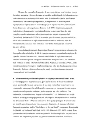J.P. Metzger, Conservação e Natureza, 2010, 8(1), no prelo


       No caso das plantações de espécies de uso comercial, em geral exóticas, como o
Eucalipto, a situação é distinta. Estudos promovidos no Rio Grande do Sul mostram que
estas monoculturas arbóreas podem conter parte da biota nativa, porém isso depende
fortemente do tipo de manejo da plantação, e em particular da manutenção da
regeneração de espécies nativas no sub-bosque, e da ligação das áreas plantadas com
fontes de espécies nativas próximas (Fonseca et al. 2009). Infelizmente, a grande
maioria dos reflorestamentos comerciais não segue essas regras. Num dos mais
completos estudos sobre esses reflorestamentos feitos no país, no projeto Jarí
(Amazônia), Barlow et al. (2007a, b) mostraram, para diferentes grupos taxonômicos,
haver baixa similaridade de espécies entre florestas nativas maduras e áreas de
reflorestamento, deixando claro o limitado valor destas plantações em conservar
espécies nativas.
       Logo, independentemente da cobertura florestal remanescente na paisagem, não
é aconselhável a substituição de RL de espécies nativas por plantações homogêneas de
espécies exóticas. Por outro lado, sistemas consorciados de espécies nativas e de
interesse econômico podem ser opções interessantes para parte das RL da Amazônia,
num contexto de ampla cobertura florestal nativa. Ademais, a fusão de APP e RL seria
temerária em termos biológicos simplesmente porque estas têm funções e composições
de espécies distintas, e desempenham assim papeis complementares em termos de
conservação da biodiversidade.


4. Devemos manter pequenos fragmentos de vegetação nativa sob forma de RL?
O valor de pequenos fragmentos de RL para a conservação da biodiversidade vem
sendo questionado, levando a propostas de não mais contabilizar essas reservas por
propriedade, mas sim por bacia hidrográfica ou mesmo por bioma, de forma a agrupar
essas áreas em fragmentos maiores, e assim aumentar seu valor biológico. Esse
mecanismo é conhecido como “regime de condomínio”, e já foi inserido no Código
Florestal. Essa opção de agregação das RL tem respaldo em ampla discussão ocorrida
nas décadas de 1970 e 1980, que considerava duas opções principais de conservação:
um único fragmento grande, ou vários pequenos fragmentos de área equivalente ao
fragmento grande (em Inglês, “Single Large or Several Small”, comumente denominada
de SLOSS; ver Simberloff and Abele 1976, 1982; Diamond 1975, 1976). Apesar desta
questão não considerar fatores essenciais para uma devida comparação, em particular o
tamanho dos fragmentos pequenos e o grau de isolamento entre eles, a discussão
 