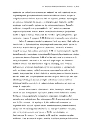 J.P. Metzger, Conservação e Natureza, 2010, 8(1), no prelo


evidenciou que muitos fragmentos pequenos podem abrigar mais espécies do que um
fragmento grande, por representarem áreas com características distintas, e logo com
composições menos similares. Por outro lado, um fragmento grande é a melhor opção
em termos de manutenção das espécies por longo prazo, pois fragmentos grandes
contêm em geral populações maiores, que são assim mais resistentes a flutuações
ambientais, demográficas ou genéticas (Shaffer 1987), além de serem menos
impactados pelos efeitos de borda. Enfim, estratégias de conservação que permitam
manter as espécies em longo prazo devem dar prioridade a grandes fragmentos, o que
sustentaria a proposta de agregação de RL de diferentes propriedades numa única área.
       Os benefícios desta estratégia dependem também da representatividade biológica
da rede de RL, e da manutenção de paisagens permeáveis entre os grandes núcleos de
conservação da biodiversidade, que são as Unidades de Conservação de proteção
integral. Ou seja, a efetividade do agrupamento de RL em fragmentos grandes depende
destes fragmentos representarem comunidades biológicas similares àquelas que estariam
presentes nos pequenos fragmentos de RL. Caso isso não ocorra, há grandes riscos de
extinção de espécies características das áreas mais propícias para uso econômico,
mantendo apenas a biota de áreas menos propícias ao uso (e.g., solos pobres ou
pedregosos, ou terrenos em áreas íngremes). Em casos extremos, se a compensação
puder ser feita em qualquer região de um mesmo bioma, pode haver extinção das
espécies presentes na Mata Atlântica da Bahia, e manutenção apenas daquelas presentes
na Serra do Mar. Esta situação certamente não seria desejável, uma vez que estas áreas
não são equivalentes, pois possuem condições ambientais e histórias evolutivas
distintas, e logo têm composições de espécies distintas, sendo ambas relevantes em
termos de conservação.
       Ademais, a concentração excessiva de RL numa única região, mesmo que
situada em áreas biologicamente equivalentes, poderia levar a existência de desertos
biológicos, formados por amplas monoculturas em paisagens homogêneas. Por
exemplo, se ao invés de termos duas paisagens com 30% de vegetação nativa, tivermos
uma de 50% e outra de 10%, a paisagem de 10% será formada unicamente por
fragmentos muito isolados, e poderá ser uma importante barreira para movimentação
das espécies em escala regional. Esta situação não é desejável em termos biológicos,
nem em termos econômicos, uma vez que as RL têm importante papel no
funcionamento da paisagem. Em particular, as RL propiciam importantes serviços
ambientais, como o controle de pragas, e aumento da polinização e da produtividade de
 