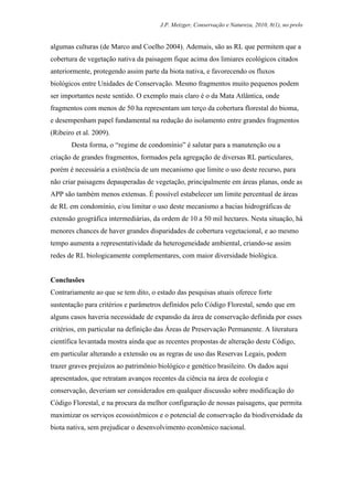 J.P. Metzger, Conservação e Natureza, 2010, 8(1), no prelo


algumas culturas (de Marco and Coelho 2004). Ademais, são as RL que permitem que a
cobertura de vegetação nativa da paisagem fique acima dos limiares ecológicos citados
anteriormente, protegendo assim parte da biota nativa, e favorecendo os fluxos
biológicos entre Unidades de Conservação. Mesmo fragmentos muito pequenos podem
ser importantes neste sentido. O exemplo mais claro é o da Mata Atlântica, onde
fragmentos com menos de 50 ha representam um terço da cobertura florestal do bioma,
e desempenham papel fundamental na redução do isolamento entre grandes fragmentos
(Ribeiro et al. 2009).
       Desta forma, o “regime de condomínio” é salutar para a manutenção ou a
criação de grandes fragmentos, formados pela agregação de diversas RL particulares,
porém é necessária a existência de um mecanismo que limite o uso deste recurso, para
não criar paisagens depauperadas de vegetação, principalmente em áreas planas, onde as
APP são também menos extensas. É possível estabelecer um limite percentual de áreas
de RL em condomínio, e/ou limitar o uso deste mecanismo a bacias hidrográficas de
extensão geográfica intermediárias, da ordem de 10 a 50 mil hectares. Nesta situação, há
menores chances de haver grandes disparidades de cobertura vegetacional, e ao mesmo
tempo aumenta a representatividade da heterogeneidade ambiental, criando-se assim
redes de RL biologicamente complementares, com maior diversidade biológica.


Conclusões
Contrariamente ao que se tem dito, o estado das pesquisas atuais oferece forte
sustentação para critérios e parâmetros definidos pelo Código Florestal, sendo que em
alguns casos haveria necessidade de expansão da área de conservação definida por esses
critérios, em particular na definição das Áreas de Preservação Permanente. A literatura
científica levantada mostra ainda que as recentes propostas de alteração deste Código,
em particular alterando a extensão ou as regras de uso das Reservas Legais, podem
trazer graves prejuízos ao patrimônio biológico e genético brasileiro. Os dados aqui
apresentados, que retratam avanços recentes da ciência na área de ecologia e
conservação, deveriam ser considerados em qualquer discussão sobre modificação do
Código Florestal, e na procura da melhor configuração de nossas paisagens, que permita
maximizar os serviços ecossistêmicos e o potencial de conservação da biodiversidade da
biota nativa, sem prejudicar o desenvolvimento econômico nacional.
 