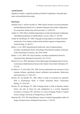 J.P. Metzger, Conservação e Natureza, 2010, 8(1), no prelo


Agradecimentos
Agradeço as edições e sugestões prestadas por Roberto Varjabedian e Alexandre Igari
numa versão preliminar deste artigo.


Referências
Almeida Vieira, F. and De Carvalho, D., 2008. Genetic structure of an insect-pollinated
   and bird-dispersed tropical tree in vegetation fragments and corridors: Implications
   for conservation. Biodiversity and Conservation, 17: 2305-2321.
Andrén, H., 1994. Effects of habitat fragmentation on birds and mammals in landscapes
   with different proportions of suitable habitat: a review. Oikos, 71: 355-366.
Awade, M. and Metzger, JP., 2008. Using gap-crossing capacity to evaluate functional
   connectivity of two Atlantic rainforest birds and their response to fragmentation.
   Austral Ecology, 33: 863-871.
Barlow, J. et al., 2007a. Quantifying the biodiversity value of tropical primary,
   secondary, and plantation forests. Proceedings of the National Academy of Sciences
   of the United States of America, 104: 18555-18560.
Barlow, J. et al., 2007b. The value of primary, secondary and plantation forests for
   Amazonian birds. Biological Conservation, 136: 212-231.
Boscolo, D. et al., 2008. Importance of inter-habitat gaps and stepping-stones for lesser
   woodcreepers (Xiphorhynchus fuscus) in the Atlantic Forest, Brazil. Biotropica, 40:
   273-276.
De Marco Jr., P. and Coelho, FM., 2004. Services performed by the ecosystem: Forest
   remnants influence agricultural cultures' pollination and production. Biodiversity
   and Conservation, 13: 1245-1255.
Develey, PF. and Stouffer, PC., 2001. Effects of roads on movements by understory
   birds in mixed-species flocks in Central Amazonian Brazil. Conservation
   Biology, 15: 1416-1422.
Develey, PF. and Metzger, JP., 2006. Emerging threats to birds in Brazilian Atlantic
   forests: the roles of forest loss and configuration in a severely fragmented
   ecosystem, in Laurance, WF. and Peres, CA. (eds.), Emerging Threats to Tropical
   Forests, Chicago: University of Chicago Press, p. 269-290.
Diamond, JM., 1975. The island dilemma: lessons of modern biogeographic studies for
   design of natural reserves. Biological Conservation, 7: 129-145.
 