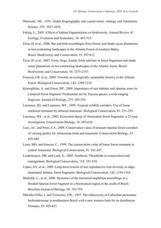 J.P. Metzger, Conservação e Natureza, 2010, 8(1), no prelo


Diamond, JM., 1976. Island biogeography and conservation: strategy and limitations.
   Science ,193: 1027-1029.
Fahrig, L., 2003. Effects of habitat fragmentation on biodiversity. Annual Review of
   Ecology, Evolution and Systematic, 34: 487-515.
Faria, D. et al., 2006. Bat and bird assemblages from forests and shade cacao plantations
   in two contrasting landscapes in the Atlantic Forest of southern Bahia,
   Brazil. Biodiversity and Conservation, 15: 587-612.
Faria, D. et al., 2007. Ferns, frogs, lizards, birds and bats in forest fragments and shade
   cacao plantations in two contrasting landscapes in the Atlantic forest, Brazil.
   Biodiversity and Conservation, 16: 2335-2357.
Fonseca, CR. et al., 2009. Towards an ecologically sustainable forestry in the Atlantic
   Forest. Biological Conservation, 142: 1209-1219.
Keuroghlian, A. and Eaton, DP., 2008. Importance of rare habitats and riparian zones in
   a tropical forest fragment: Preferential use by Tayassu pecari, a wide-ranging
   frugivore. Journal of Zoology, 275: 283-293.
Laurance, SG. and Laurance, WF., 1999. Tropical wildlife corridors: Use of linear
   rainforest remnants by arboreal mammals. Biological Conservation, 91: 231-239.
Laurance, WF., et al., 2002. Ecosystem decay of Amazonian forest fragments: a 22-year
   investigation. Conservation Biology, 16: 605-618.
Lees, AC. and Peres, CA., 2008. Conservation value of remnant riparian forest corridors
   of varying quality for Amazonian birds and mammals. Conservation Biology, 22:
   439-449.
Lima, MG. and Gascon, C., 1999. The conservation value of linear forest remnants in
   central Amazonia. Biological Conservation, 91: 241-247.
Lindenmayer, DB. and Luck, G., 2005. Synthesis: Thresholds in conservation and
   management. Biological Conservation, 124: 351-354.
Lopes, AV. et al., 2009. Long-term erosion of tree reproductive trait diversity in edge-
   dominated Atlantic forest fragments. Biological Conservation, 142: 1154-1165.
Maltchik, L., et al., 2008. Dynamics of the terrestrial amphibian assemblage in a
   flooded riparian forest fragment in a Neotropical region in the south of Brazil.
   Brazilian Journal of Biology, 68: 763-769.
Marinho-Filho, J. and Verissimo, EW., 1997. The rediscovery of Callicebus personatus
   barbarabrownae in northeastern Brazil with a new western limit for its distribution.
   Primates, 38: 429-433.
 
