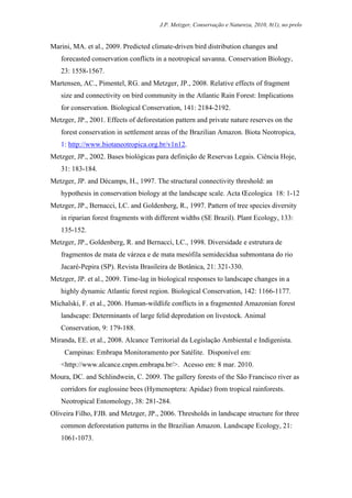 J.P. Metzger, Conservação e Natureza, 2010, 8(1), no prelo


Marini, MA. et al., 2009. Predicted climate-driven bird distribution changes and
   forecasted conservation conflicts in a neotropical savanna. Conservation Biology,
   23: 1558-1567.
Martensen, AC., Pimentel, RG. and Metzger, JP., 2008. Relative effects of fragment
   size and connectivity on bird community in the Atlantic Rain Forest: Implications
   for conservation. Biological Conservation, 141: 2184-2192.
Metzger, JP., 2001. Effects of deforestation pattern and private nature reserves on the
   forest conservation in settlement areas of the Brazilian Amazon. Biota Neotropica,
   1: http://www.biotaneotropica.org.br/v1n12.
Metzger, JP., 2002. Bases biológicas para definição de Reservas Legais. Ciência Hoje,
   31: 183-184.
Metzger, JP. and Décamps, H., 1997. The structural connectivity threshold: an
   hypothesis in conservation biology at the landscape scale. Acta Œcologica 18: 1-12
Metzger, JP., Bernacci, LC. and Goldenberg, R., 1997. Pattern of tree species diversity
   in riparian forest fragments with different widths (SE Brazil). Plant Ecology, 133:
   135-152.
Metzger, JP., Goldenberg, R. and Bernacci, LC., 1998. Diversidade e estrutura de
   fragmentos de mata de várzea e de mata mesófila semidecídua submontana do rio
   Jacaré-Pepira (SP). Revista Brasileira de Botânica, 21: 321-330.
Metzger, JP. et al., 2009. Time-lag in biological responses to landscape changes in a
   highly dynamic Atlantic forest region. Biological Conservation, 142: 1166-1177.
Michalski, F. et al., 2006. Human-wildlife conflicts in a fragmented Amazonian forest
   landscape: Determinants of large felid depredation on livestock. Animal
   Conservation, 9: 179-188.
Miranda, EE. et al., 2008. Alcance Territorial da Legislação Ambiental e Indigenista.
     Campinas: Embrapa Monitoramento por Satélite. Disponível em:
   <http://www.alcance.cnpm.embrapa.br/>. Acesso em: 8 mar. 2010.
Moura, DC. and Schlindwein, C. 2009. The gallery forests of the São Francisco river as
   corridors for euglossine bees (Hymenoptera: Apidae) from tropical rainforests.
   Neotropical Entomology, 38: 281-284.
Oliveira Filho, FJB. and Metzger, JP., 2006. Thresholds in landscape structure for three
   common deforestation patterns in the Brazilian Amazon. Landscape Ecology, 21:
   1061-1073.
 