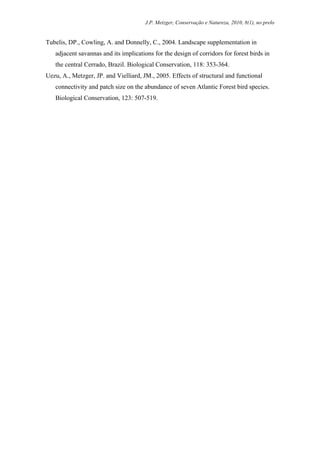 J.P. Metzger, Conservação e Natureza, 2010, 8(1), no prelo


Tubelis, DP., Cowling, A. and Donnelly, C., 2004. Landscape supplementation in
   adjacent savannas and its implications for the design of corridors for forest birds in
   the central Cerrado, Brazil. Biological Conservation, 118: 353-364.
Uezu, A., Metzger, JP. and Vielliard, JM., 2005. Effects of structural and functional
   connectivity and patch size on the abundance of seven Atlantic Forest bird species.
   Biological Conservation, 123: 507-519.
 
