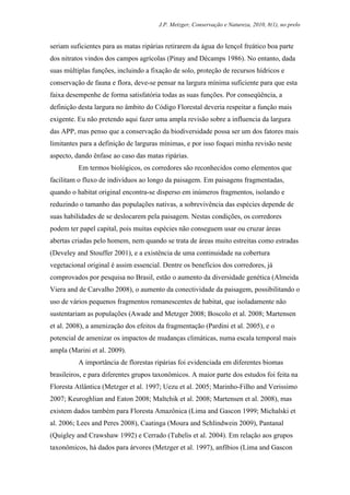 J.P. Metzger, Conservação e Natureza, 2010, 8(1), no prelo


seriam suficientes para as matas ripárias retirarem da água do lençol freático boa parte
dos nitratos vindos dos campos agrícolas (Pinay and Décamps 1986). No entanto, dada
suas múltiplas funções, incluindo a fixação de solo, proteção de recursos hídricos e
conservação de fauna e flora, deve-se pensar na largura mínima suficiente para que esta
faixa desempenhe de forma satisfatória todas as suas funções. Por conseqüência, a
definição desta largura no âmbito do Código Florestal deveria respeitar a função mais
exigente. Eu não pretendo aqui fazer uma ampla revisão sobre a influencia da largura
das APP, mas penso que a conservação da biodiversidade possa ser um dos fatores mais
limitantes para a definição de larguras mínimas, e por isso foquei minha revisão neste
aspecto, dando ênfase ao caso das matas ripárias.
          Em termos biológicos, os corredores são reconhecidos como elementos que
facilitam o fluxo de indivíduos ao longo da paisagem. Em paisagens fragmentadas,
quando o habitat original encontra-se disperso em inúmeros fragmentos, isolando e
reduzindo o tamanho das populações nativas, a sobrevivência das espécies depende de
suas habilidades de se deslocarem pela paisagem. Nestas condições, os corredores
podem ter papel capital, pois muitas espécies não conseguem usar ou cruzar áreas
abertas criadas pelo homem, nem quando se trata de áreas muito estreitas como estradas
(Develey and Stouffer 2001), e a existência de uma continuidade na cobertura
vegetacional original é assim essencial. Dentre os benefícios dos corredores, já
comprovados por pesquisa no Brasil, estão o aumento da diversidade genética (Almeida
Viera and de Carvalho 2008), o aumento da conectividade da paisagem, possibilitando o
uso de vários pequenos fragmentos remanescentes de habitat, que isoladamente não
sustentariam as populações (Awade and Metzger 2008; Boscolo et al. 2008; Martensen
et al. 2008), a amenização dos efeitos da fragmentação (Pardini et al. 2005), e o
potencial de amenizar os impactos de mudanças climáticas, numa escala temporal mais
ampla (Marini et al. 2009).
          A importância de florestas ripárias foi evidenciada em diferentes biomas
brasileiros, e para diferentes grupos taxonômicos. A maior parte dos estudos foi feita na
Floresta Atlântica (Metzger et al. 1997; Uezu et al. 2005; Marinho-Filho and Verissimo
2007; Keuroghlian and Eaton 2008; Maltchik et al. 2008; Martensen et al. 2008), mas
existem dados também para Floresta Amazônica (Lima and Gascon 1999; Michalski et
al. 2006; Lees and Peres 2008), Caatinga (Moura and Schlindwein 2009), Pantanal
(Quigley and Crawshaw 1992) e Cerrado (Tubelis et al. 2004). Em relação aos grupos
taxonômicos, há dados para árvores (Metzger et al. 1997), anfíbios (Lima and Gascon
 