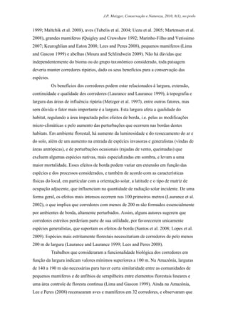 J.P. Metzger, Conservação e Natureza, 2010, 8(1), no prelo


1999; Maltchik et al. 2008), aves (Tubelis et al. 2004; Uezu et al. 2005; Martensen et al.
2008), grandes mamíferos (Quigley and Crawshaw 1992; Marinho-Filho and Verissimo
2007; Keuroghlian and Eaton 2008; Lees and Peres 2008), pequenos mamíferos (Lima
and Gascon 1999) e abelhas (Moura and Schlindwein 2009). Não há dúvidas que
independentemente do bioma ou do grupo taxonômico considerado, toda paisagem
deveria manter corredores ripários, dado os seus benefícios para a conservação das
espécies.
            Os benefícios dos corredores podem estar relacionados à largura, extensão,
continuidade e qualidade dos corredores (Laurance and Laurance 1999), à topografia e
largura das áreas de influência ripária (Metzger et al. 1997), entre outros fatores, mas
sem dúvida o fator mais importante é a largura. Esta largura afeta a qualidade do
habitat, regulando a área impactada pelos efeitos de borda, i.e. pelas as modificações
micro-climáticas e pelo aumento das perturbações que ocorrem nas bordas destes
habitats. Em ambiente florestal, há aumento da luminosidade e do ressecamento do ar e
do solo, além de um aumento na entrada de espécies invasoras e generalistas (vindas de
áreas antrópicas), e de perturbações ocasionais (rajadas de vento, queimadas) que
excluem algumas espécies nativas, mais especializadas em sombra, e levam a uma
maior mortalidade. Esses efeitos de borda podem variar em extensão em função das
espécies e dos processos considerados, e também de acordo com as características
físicas do local, em particular com a orientação solar, a latitude e o tipo de matriz de
ocupação adjacente, que influenciam na quantidade de radiação solar incidente. De uma
forma geral, os efeitos mais intensos ocorrem nos 100 primeiros metros (Laurance et al.
2002), o que implica que corredores com menos de 200 m são formados essencialmente
por ambientes de borda, altamente perturbados. Assim, alguns autores sugerem que
corredores estreitos perderiam parte de sua utilidade, por favorecerem unicamente
espécies generalistas, que suportam os efeitos de borda (Santos et al. 2008; Lopes et al.
2009). Espécies mais estritamente florestais necessitariam de corredores de pelo menos
200 m de largura (Laurance and Laurance 1999; Lees and Peres 2008).
            Trabalhos que consideraram a funcionalidade biológica dos corredores em
função da largura indicam valores mínimos superiores a 100 m. Na Amazônia, larguras
de 140 a 190 m são necessárias para haver certa similaridade entre as comunidades de
pequenos mamíferos e de anfíbios de serapilheira entre elementos florestais lineares e
uma área controle de floresta contínua (Lima and Gascon 1999). Ainda na Amazônia,
Lee e Peres (2008) recensearam aves e mamíferos em 32 corredores, e observaram que
 