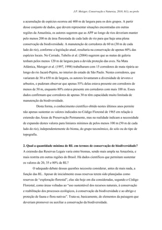 J.P. Metzger, Conservação e Natureza, 2010, 8(1), no prelo


a acumulação de espécies ocorreu até 400 m de largura para os dois grupos. A partir
desse conjunto de dados, que devem representar situações encontradas em outras
regiões da Amazônia, os autores sugerem que as APP ao longo de rios deveriam manter
pelo menos 200 m de área florestada de cada lado do rio para que haja uma plena
conservação da biodiversidade. A manutenção de corredores de 60 m (30 m de cada
lado do rio), conforme a legislação atual, resultaria na conservação de apenas 60% das
espécies locais. No Cerrado, Tubelis et al. (2004) sugerem que as matas de galeria
tenham pelos menos 120 m de largura para a devida proteção das aves. Na Mata
Atlântica, Metzger et al. (1997, 1998) trabalharam com 15 corredores de mata ripária ao
longo do rio Jacaré-Pepira, no interior do estado de São Paulo. Nestes corredores, que
variaram de 30 a 650 m de largura, os autores levantaram a diversidade de árvores e
arbustos, e puderam observar que apenas 55% delas estava presente em corredores de
menos de 50 m, enquanto 80% estava presente em corredores com mais 100 m. Esses
dados confirmam que corredores de apenas 30 m têm capacidade muito limitada de
manutenção da biodiversidade.
          Desta forma, o conhecimento científico obtido nestes últimos anos permite
não apenas sustentar os valores indicados no Código Florestal de 1965 em relação à
extensão das Áreas de Preservação Permanente, mas na realidade indicam a necessidade
de expansão destes valores para limiares mínimos de pelos menos 100 m (50 m de cada
lado do rio), independentemente do bioma, do grupo taxonômico, do solo ou do tipo de
topografia.


2. Qual a quantidade mínima de RL em termos de conservação de biodiversidade?
A extensão das Reservas Legais varia entre biomas, sendo mais ampla na Amazônia, e
mais restrita em outras regiões do Brasil. Há dados científicos que permitam sustentar
os valores de 20, 35 e 80% de RL?
       O adequado debate dessas questões necessita considerar, antes de mais nada, a
função das RL. Apesar de inicialmente essas reservas terem sido planejadas como
reservas de “exploração florestal”, elas são hoje em dia consideradas, segundo o Código
Florestal, como áreas voltadas ao “uso sustentável dos recursos naturais, à conservação
e reabilitação dos processos ecológicos, à conservação da biodiversidade e ao abrigo e
proteção de fauna e flora nativas”. Trata-se, basicamente, de elementos da paisagem que
deveriam promover ou auxiliar a conservação da biodiversidade.
 