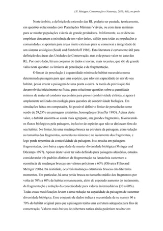 J.P. Metzger, Conservação e Natureza, 2010, 8(1), no prelo


       Neste âmbito, a definição da extensão das RL poderia ser pautada, teoricamente,
em questões relacionadas com Populações Mínimas Viáveis, ou com áreas mínimas
para se manter populações viáveis de grande predadores. Infelizmente, as evidências
empíricas descartam a existência de um valor único, válido para todas as populações e
comunidades, e apontam para áreas muito extensas para se conservar a integridade de
um sistema ecológico (Soulé and Simberloff 1986). Esta literatura é certamente útil para
definição das áreas das Unidades de Conservação, mas é de pouco valor no caso das
RL. Por outro lado, há um conjunto de dados e teorias, mais recentes, que são de grande
valia nesta questão: os limiares de percolação e de fragmentação.
       O limiar de percolação é a quantidade mínima de habitat necessária numa
determinada paisagem para que uma espécie, que não tem capacidade de sair do seu
habitat, possa cruzar a paisagem de uma ponta a outra. A teoria da percolação foi
desenvolvida inicialmente na física, para solucionar questões sobre a quantidade
mínima de material condutor necessário para prover condutividade elétrica, e agora é
amplamente utilizado em ecologia para questões de conectividade biológica. Em
simulações feitas em computador, foi possível definir o limiar de percolação como
sendo de 59,28% em paisagens aleatórias, homogêneas (Stauffer 1985). Acima deste
valor, o habitat encontra-se ainda mais agrupado, em grandes fragmentos, favorecendo
os fluxos biológicos pela paisagem, inclusive de espécies que não se deslocam fora do
seu habitat. No limiar, há uma mudança brusca na estrutura da paisagem, com redução
no tamanho dos fragmentos, aumento no número e no isolamento dos fragmentos, e
logo perda repentina da conectividade da paisagem. Isso resulta em paisagens
fragmentadas, com baixa capacidade de manter diversidade biológica (Metzger and
Décamps 1997). Apesar deste valor ter sido definido para paisagens aleatórias, estudos
considerando três padrões distintos de fragmentação na Amazônia sustentam a
ocorrência de mudanças bruscas em valores próximos a 60% (Oliveira Filho and
Metzger 2006). Na realidade, ocorrem mudanças estruturais bruscas em diferentes
momentos. Em particular, há uma perda brusca no tamanho médio dos fragmentos por
volta de 70% a 80% de habitat remanescente, além do esperado aumento do isolamento,
da fragmentação e redução da conectividade para valores intermediários (30 a 60%).
Todas essas modificações levam a uma redução na capacidade da paisagem de sustentar
diversidade biológica. Esse conjunto de dados indica a necessidade de se manter 60 a
70% do habitat original para que a paisagem tenha uma estrutura adequada para fins de
conservação. Valores mais baixos de cobertura nativa ainda poderiam resultar em
 