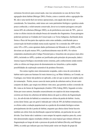 J.P. Metzger, Conservação e Natureza, 2010, 8(1), no prelo


estruturas favoráveis para conservação, mas isso unicamente no caso de haver forte
agregação deste habitat (Metzger 2001). Porém, como o controle sobre a agregação das
RL não é uma tarefa fácil em termos operacionais, esta opção não deveria ser
considerada. Na Amazônia, onde temos um vasto patrimônio biológico e genético ainda
pouco conhecido, e relativamente conservado, dever-se-ia manter paisagens com pelo
menos 60% de cobertura (Metzger 2002), ou de preferência com mais de 70% , para se
evitar os efeitos iniciais da redução brusca do tamanho dos fragmentos. Essas paisagens
poderiam permear as Unidades de Conservação e as Terras Indígenas, facilitando desta
forma o fluxo de boa parte das espécies entre estas unidades, contribuindo para a
conservação da biodiversidade numa escala regional. Se a extensão das APP estiver
entre 10% a 20%, como apontam dados preliminares de Miranda et al. (2008), as RL
deveriam ser de pelo menos 50%, e preferencialmente mais de 60%. Os valores
estipulados atualmente pelo Código Florestal para a Amazônia são um pouco mais altos
(80%, incluindo as APP), e podem ser justificados pelo princípio de precaução, dada à
imensa riqueza biológica encontrada nestes sistemas, pelo conhecimento ainda restrito
sobre os efeitos em longo prazo do desmatamento na Amazônia, e pelas amplas
possibilidades de exploração sustentável de produtos florestais.
       Em outras regiões mais intensamente ocupadas, onde a taxa de conversão de
habitat nativo para uso humano foi mais intenso (e.g. na Mata Atlântica, no Cerrado, na
Caatinga), esse limiar não poderia ser aplicado, a não ser que se pense em amplas ações
de restauração. Porém, nesses casos de maior perda da cobertura nativa, há um outro
conjunto de dados, que surgiu nos últimos vinte anos, que permite avaliar a extensão da
RL: trata-se do limiar de fragmentação (Andrén 1994; Fahrig 2003). Segundo revisões
feitas por esses autores, baseados essencialmente em espécies de áreas temperadas,
existiria um limiar de cobertura de habitat abaixo do qual os efeitos da fragmentação
(i.e., da sub-divisão do habitat) se somariam aos efeitos da perda do habitat. Assim,
acima deste limiar, que em geral é indicado por volta de 30% de habitat remanescente,
os efeitos sobre a redução populacional ou a perda de diversidade biológica seriam
principalmente devido à perda do habitat, enquanto que abaixo deste limiar haveria
também um efeito forte da distribuição espacial do habitat, em particular de sua sub-
divisão. Esse limiar não é unânime e nem sempre há suporte empírico para ele, como
têm demonstrados alguns resultados obtidos em zona tropical que relatam efeitos de
fragmentação ao longo de todo o processo de perda de habitat (Develey and Metzger
2006), ou então que indicam que esse limiar pode variar em função do grupo de
 