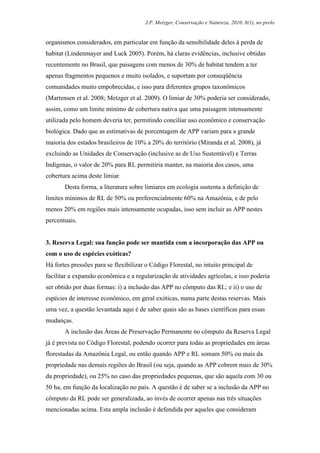 J.P. Metzger, Conservação e Natureza, 2010, 8(1), no prelo


organismos considerados, em particular em função da sensibilidade deles à perda de
habitat (Lindenmayer and Luck 2005). Porém, há claras evidências, inclusive obtidas
recentemente no Brasil, que paisagens com menos de 30% de habitat tendem a ter
apenas fragmentos pequenos e muito isolados, e suportam por conseqüência
comunidades muito empobrecidas, e isso para diferentes grupos taxonômicos
(Martensen et al. 2008; Metzger et al. 2009). O limiar de 30% poderia ser considerado,
assim, como um limite mínimo de cobertura nativa que uma paisagem intensamente
utilizada pelo homem deveria ter, permitindo conciliar uso econômico e conservação
biológica. Dado que as estimativas de porcentagem de APP variam para a grande
maioria dos estados brasileiros de 10% a 20% do território (Miranda et al. 2008), já
excluindo as Unidades de Conservação (inclusive as de Uso Sustentável) e Terras
Indígenas, o valor de 20% para RL permitiria manter, na maioria dos casos, uma
cobertura acima deste limiar.
       Desta forma, a literatura sobre limiares em ecologia sustenta a definição de
limites mínimos de RL de 50% ou preferencialmente 60% na Amazônia, e de pelo
menos 20% em regiões mais intensamente ocupadas, isso sem incluir as APP nestes
percentuais.


3. Reserva Legal: sua função pode ser mantida com a incorporação das APP ou
com o uso de espécies exóticas?
Há fortes pressões para se flexibilizar o Código Florestal, no intuito principal de
facilitar a expansão econômica e a regularização de atividades agrícolas, e isso poderia
ser obtido por duas formas: i) a inclusão das APP no cômputo das RL; e ii) o uso de
espécies de interesse econômico, em geral exóticas, numa parte destas reservas. Mais
uma vez, a questão levantada aqui é de saber quais são as bases científicas para essas
mudanças.
       A inclusão das Áreas de Preservação Permanente no cômputo da Reserva Legal
já é prevista no Código Florestal, podendo ocorrer para todas as propriedades em áreas
florestadas da Amazônia Legal, ou então quando APP e RL somam 50% ou mais da
propriedade nas demais regiões do Brasil (ou seja, quando as APP cobrem mais de 30%
da propriedade), ou 25% no caso das propriedades pequenas, que são aquela com 30 ou
50 ha, em função da localização no país. A questão é de saber se a inclusão da APP no
cômputo da RL pode ser generalizada, ao invés de ocorrer apenas nas três situações
mencionadas acima. Esta ampla inclusão é defendida por aqueles que consideram
 
