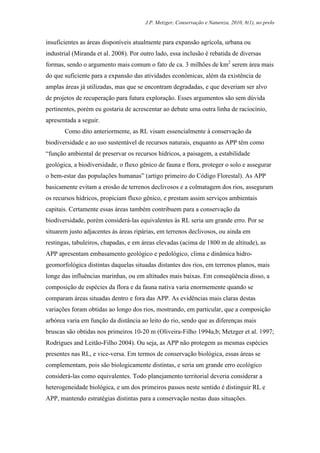 J.P. Metzger, Conservação e Natureza, 2010, 8(1), no prelo


insuficientes as áreas disponíveis atualmente para expansão agrícola, urbana ou
industrial (Miranda et al. 2008). Por outro lado, essa inclusão é rebatida de diversas
formas, sendo o argumento mais comum o fato de ca. 3 milhões de km2 serem área mais
do que suficiente para a expansão das atividades econômicas, além da existência de
amplas áreas já utilizadas, mas que se encontram degradadas, e que deveriam ser alvo
de projetos de recuperação para futura exploração. Esses argumentos são sem dúvida
pertinentes, porém eu gostaria de acrescentar ao debate uma outra linha de raciocínio,
apresentada a seguir.
       Como dito anteriormente, as RL visam essencialmente à conservação da
biodiversidade e ao uso sustentável de recursos naturais, enquanto as APP têm como
“função ambiental de preservar os recursos hídricos, a paisagem, a estabilidade
geológica, a biodiversidade, o fluxo gênico de fauna e flora, proteger o solo e assegurar
o bem-estar das populações humanas” (artigo primeiro do Código Florestal). As APP
basicamente evitam a erosão de terrenos declivosos e a colmatagem dos rios, asseguram
os recursos hídricos, propiciam fluxo gênico, e prestam assim serviços ambientais
capitais. Certamente essas áreas também contribuem para a conservação da
biodiversidade, porém considerá-las equivalentes às RL seria um grande erro. Por se
situarem justo adjacentes às áreas ripárias, em terrenos declivosos, ou ainda em
restingas, tabuleiros, chapadas, e em áreas elevadas (acima de 1800 m de altitude), as
APP apresentam embasamento geológico e pedológico, clima e dinâmica hidro-
geomorfológica distintas daquelas situadas distantes dos rios, em terrenos planos, mais
longe das influências marinhas, ou em altitudes mais baixas. Em conseqüência disso, a
composição de espécies da flora e da fauna nativa varia enormemente quando se
comparam áreas situadas dentro e fora das APP. As evidências mais claras destas
variações foram obtidas ao longo dos rios, mostrando, em particular, que a composição
arbórea varia em função da distância ao leito do rio, sendo que as diferenças mais
bruscas são obtidas nos primeiros 10-20 m (Oliveira-Filho 1994a,b; Metzger et al. 1997;
Rodrigues and Leitão-Filho 2004). Ou seja, as APP não protegem as mesmas espécies
presentes nas RL, e vice-versa. Em termos de conservação biológica, essas áreas se
complementam, pois são biologicamente distintas, e seria um grande erro ecológico
considerá-las como equivalentes. Todo planejamento territorial deveria considerar a
heterogeneidade biológica, e um dos primeiros passos neste sentido é distinguir RL e
APP, mantendo estratégias distintas para a conservação nestas duas situações.
 