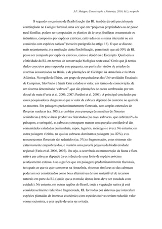 J.P. Metzger, Conservação e Natureza, 2010, 8(1), no prelo


       O segundo mecanismo de flexibilização das RL também já está parcialmente
contemplado no Código Florestal, uma vez que em “pequenas propriedades ou de posse
rural familiar, podem ser computados os plantios de árvores frutíferas ornamentais ou
industriais, compostos por espécies exóticas, cultivadas em sistema intercalar ou em
consórcio com espécies nativas” (terceiro parágrafo do artigo 16). O que se discute,
mais recentemente, é a ampliação desta flexibilização, permitindo que até 50% da RL
possa ser composta por espécies exóticas, como o dendê ou o Eucalipto. Qual seria a
efetividade da RL em termos de conservação biológica neste caso? Creio que já temos
dados concretos para responder essa pergunta, em particular vindos de estudos de
sistemas consorciados na Bahia, e de plantações de Eucalipto na Amazônia e na Mata
Atlântica. Na região de Ilhéus, um grupo de pesquisadores das Universidades Estaduais
de Campinas, São Paulo e Santa Cruz estudou o valor, em termos de conservação, de
um sistema denominado “cabruca”, que são plantações de cacau sombreadas por um
dossel de mata (Faria et al. 2006, 2007; Pardini et al. 2009). A principal conclusão que
esses pesquisadores chegaram é que o valor da cabruca depende do contexto no qual ela
se encontra. Em paisagens predominantemente florestais, com amplas extensões de
florestas maduras (ca. 50%), e também com presença de manchas de florestas
secundárias (16%) e áreas produtivas florestadas (no caso, cabrucas, que cobrem 6% da
paisagem, e seringais), as cabrucas conseguem manter uma parcela considerável das
comunidades estudadas (samambaia, sapos, lagartos, morcegos e aves). No entanto, em
outra paisagem vizinha, na qual as cabrucas dominam a paisagem (ca. 82%), e os
remanescentes florestais são reduzidos (ca. 5%) e fragmentados, estes sistemas são
extremamente emprobrecidos, e mantêm uma parcela pequena da biodiversidade
regional (Faria et al. 2006, 2007). Ou seja, a ocorrência ou manutenção da fauna e flora
nativa em cabrucas depende da existência de uma fonte de espécie próxima
relativamente extensa. Isso significa que em paisagens predominantemente florestais,
tais quais as que se quer conservar na Amazônia, sistemas similares ao das cabrucas
poderiam ser considerados como boas alternativas de uso sustentável de recursos
naturais em parte da RL (sendo que a extensão destas áreas deve ser estudada com
cuidado). No entanto, em outras regiões do Brasil, onde a vegetação nativa já está
consideravelmente reduzida e fragmentada, RL formadas por sistemas que intercalam
espécies plantadas de interesse econômico com espécies nativas teriam reduzido valor
conservacionista, e esta opção deveria ser evitada.
 