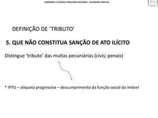 SEMINÁRIO: O CÓDIGO TRIBUTÁRIO NACIONAL. ALEXANDRE PANTOJA




    DEFINIÇÃO DE ‘TRIBUTO’

5. QUE NÃO CONSTITUA SANÇÃO DE ATO ILÍCITO

Distingue ‘tributo’ das multas pecuniárias (civis; penais)




* IPTU – alíquota progressiva – descumprimento da função social do imóvel
 