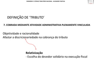 SEMINÁRIO: O CÓDIGO TRIBUTÁRIO NACIONAL. ALEXANDRE PANTOJA




   DEFINIÇÃO DE ‘TRIBUTO’
7. COBRADA MEDIANTE ATIVIDADE ADMINISTRATIVA PLENAMENTE VINCULADA


Objetividade e racionalidade
Afastar a discricionariedade na cobrança do tributo



                  Relativização
                  - Escolha do devedor solidário na execução fiscal
 