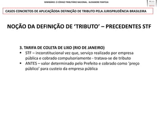 SEMINÁRIO: O CÓDIGO TRIBUTÁRIO NACIONAL. ALEXANDRE PANTOJA



CASOS CONCRETOS DE APLICAÇÃODA DEFINIÇÃO DE TRIBUTO PELA JURISPRUDÊNCIA BRASILEIRA



NOÇÃO DA DEFINIÇÃO DE ‘TRIBUTO’ – PRECEDENTES STF


        3. TARIFA DE COLETA DE LIXO (RIO DE JANEIRO)
         STF – inconstitucional vez que, serviço realizado por empresa
            pública e cobrado compulsoriamente - tratava-se de tributo
         ANTES – valor determinado pelo Prefeito e cobrado como ‘preço
            público’ para custeio da empresa pública
 