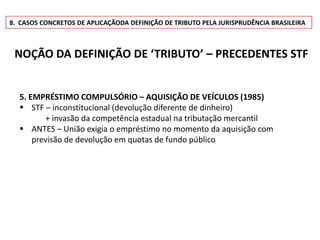 8. CASOS CONCRETOS DE APLICAÇÃODA DEFINIÇÃO DE TRIBUTO PELA JURISPRUDÊNCIA BRASILEIRA



 NOÇÃO DA DEFINIÇÃO DE ‘TRIBUTO’ – PRECEDENTES STF


  5. EMPRÉSTIMO COMPULSÓRIO – AQUISIÇÃO DE VEÍCULOS (1985)
   STF – inconstitucional (devolução diferente de dinheiro)
         + invasão da competência estadual na tributação mercantil
   ANTES – União exigia o empréstimo no momento da aquisição com
      previsão de devolução em quotas de fundo público
 