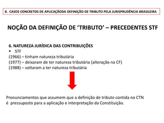 8. CASOS CONCRETOS DE APLICAÇÃODA DEFINIÇÃO DE TRIBUTO PELA JURISPRUDÊNCIA BRASILEIRA



 NOÇÃO DA DEFINIÇÃO DE ‘TRIBUTO’ – PRECEDENTES STF

  6. NATUREZA JURÍDICA DAS CONTRIBUIÇÕES
   STF
  (1966) – tinham natureza tributária
  (1977) – deixaram de ter natureza tributária (alteração na CF)
  (1988) – voltaram a ter natureza tributária




Pronunciamentos que assumem que a definição de tributo contida no CTN
é pressuposto para a aplicação e interpretação da Constituição.
 