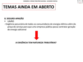 SEMINÁRIO: O CÓDIGO TRIBUTÁRIO NACIONAL. ALEXANDRE PANTOJA




TEMAS AINDA EM ABERTO

8. SEGURO-APAGÃO
 UNIÃO
- Exigência pecuniária de todos os consumidores de energia elétrica além do
    preço do serviço para que uma empresa pública possa contratar geração
    de energia adicional




           A EXIGÊNCIA TEM NATUREZA TRIBUTÁRIA?
 
